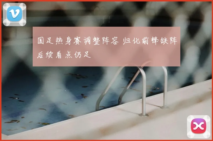 国足热身赛调整阵容 归化前锋缺阵后续看点仍足