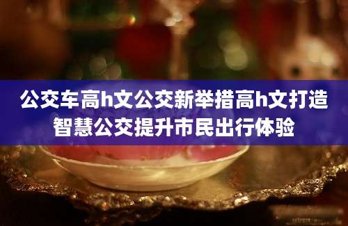 公交车高h文公交新举措高h文打造智慧公交提升市民出行体验