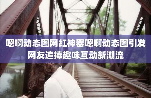 嗯啊动态图网红神器嗯啊动态图引发网友追捧趣味互动新潮流
