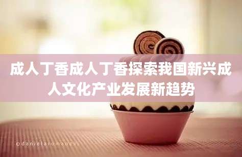 成人丁香成人丁香探索我国新兴成人文化产业发展新趋势