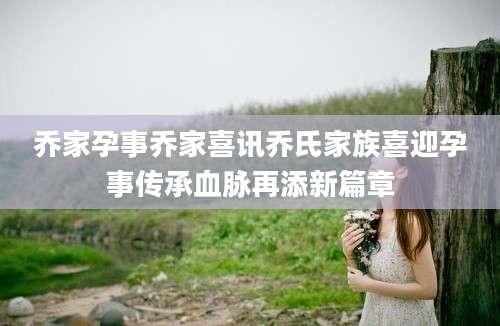 乔家孕事乔家喜讯乔氏家族喜迎孕事传承血脉再添新篇章