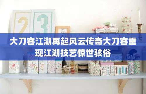 大刀客江湖再起风云传奇大刀客重现江湖技艺惊世骇俗
