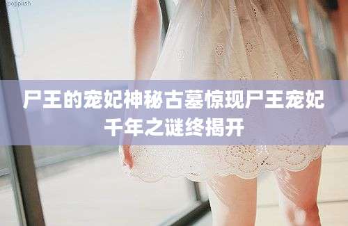 尸王的宠妃神秘古墓惊现尸王宠妃千年之谜终揭开