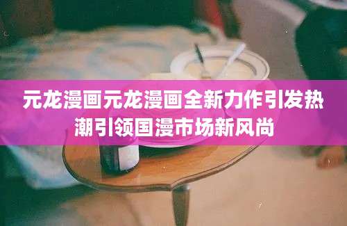 元龙漫画元龙漫画全新力作引发热潮引领国漫市场新风尚