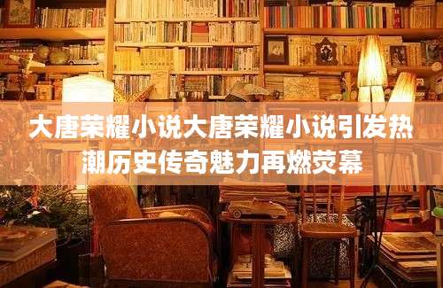 大唐荣耀小说大唐荣耀小说引发热潮历史传奇魅力再燃荧幕