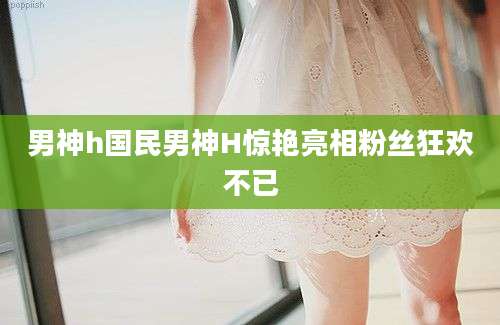 男神h国民男神H惊艳亮相粉丝狂欢不已