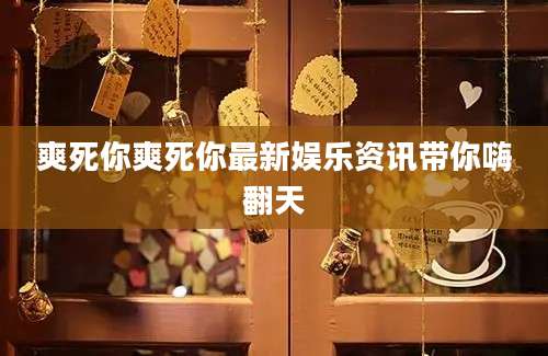 爽死你爽死你最新娱乐资讯带你嗨翻天