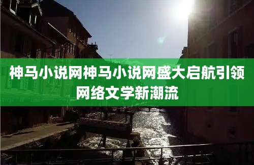 神马小说网神马小说网盛大启航引领网络文学新潮流