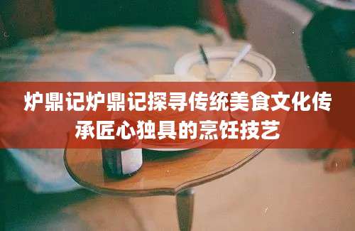 炉鼎记炉鼎记探寻传统美食文化传承匠心独具的烹饪技艺