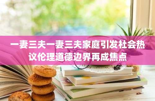 一妻三夫一妻三夫家庭引发社会热议伦理道德边界再成焦点