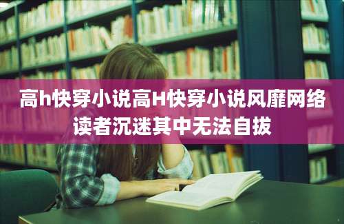 高h快穿小说高H快穿小说风靡网络读者沉迷其中无法自拔
