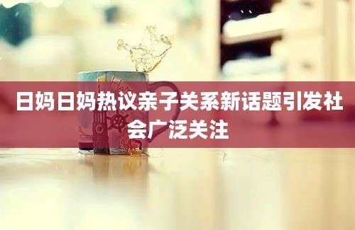 日妈日妈热议亲子关系新话题引发社会广泛关注