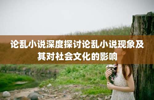 论乱小说深度探讨论乱小说现象及其对社会文化的影响