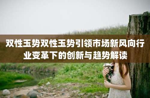 双性玉势双性玉势引领市场新风向行业变革下的创新与趋势解读
