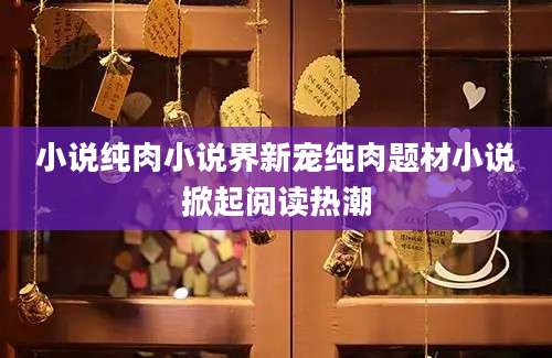 小说纯肉小说界新宠纯肉题材小说掀起阅读热潮