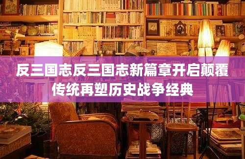 反三国志反三国志新篇章开启颠覆传统再塑历史战争经典
