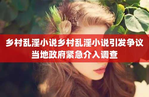 乡村乱淫小说乡村乱淫小说引发争议当地政府紧急介入调查