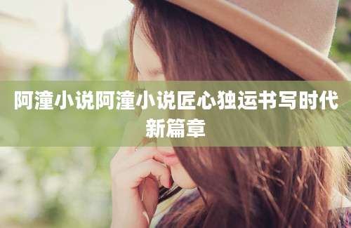 阿潼小说阿潼小说匠心独运书写时代新篇章