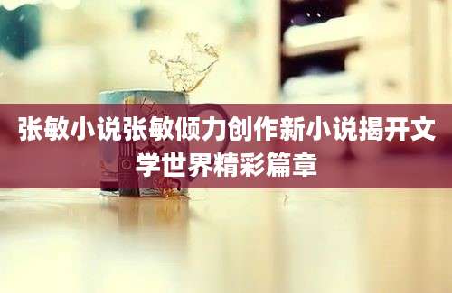 张敏小说张敏倾力创作新小说揭开文学世界精彩篇章