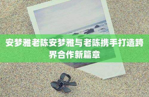 安梦雅老陈安梦雅与老陈携手打造跨界合作新篇章