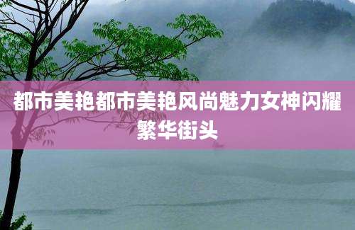 都市美艳都市美艳风尚魅力女神闪耀繁华街头