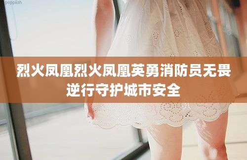 烈火凤凰烈火凤凰英勇消防员无畏逆行守护城市安全