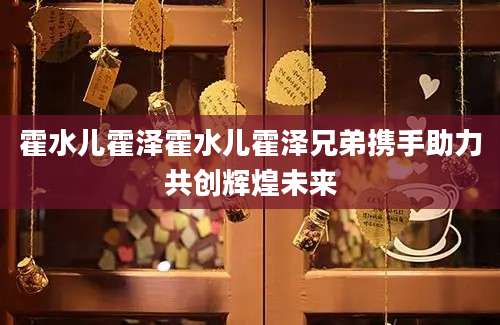 霍水儿霍泽霍水儿霍泽兄弟携手助力共创辉煌未来