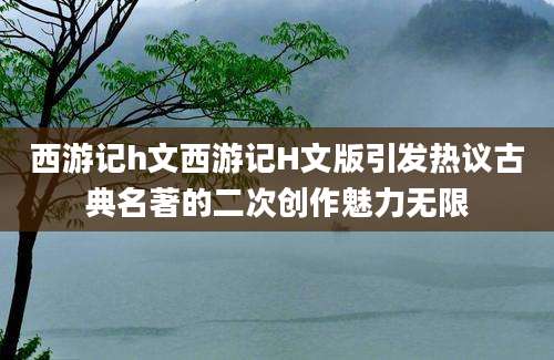 西游记h文西游记H文版引发热议古典名著的二次创作魅力无限