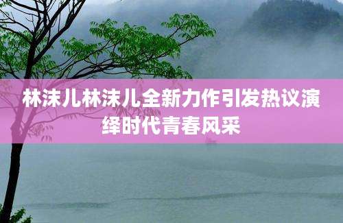 林沫儿林沫儿全新力作引发热议演绎时代青春风采