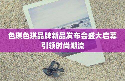 色琪色琪品牌新品发布会盛大启幕引领时尚潮流