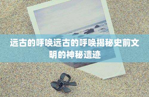 远古的呼唤远古的呼唤揭秘史前文明的神秘遗迹