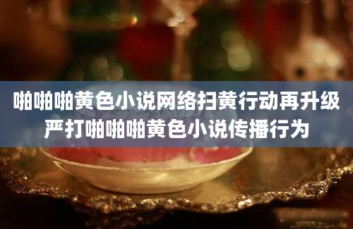 啪啪啪黄色小说网络扫黄行动再升级严打啪啪啪黄色小说传播行为