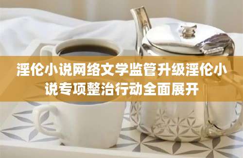 淫伦小说网络文学监管升级淫伦小说专项整治行动全面展开