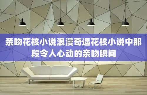 亲吻花核小说浪漫奇遇花核小说中那段令人心动的亲吻瞬间