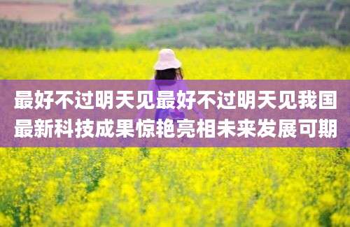 最好不过明天见最好不过明天见我国最新科技成果惊艳亮相未来发展可期