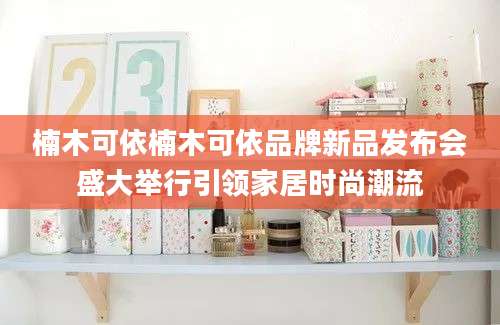 楠木可依楠木可依品牌新品发布会盛大举行引领家居时尚潮流