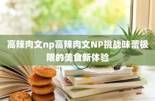 高辣肉文np高辣肉文NP挑战味蕾极限的美食新体验