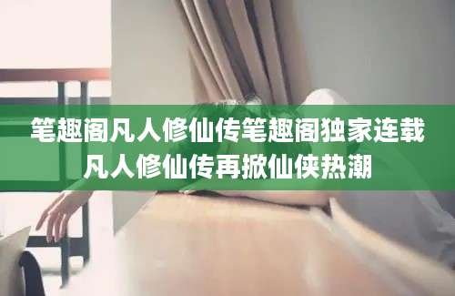 笔趣阁凡人修仙传笔趣阁独家连载凡人修仙传再掀仙侠热潮