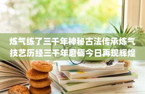炼气练了三千年神秘古法传承炼气技艺历经三千年磨砺今日再现辉煌