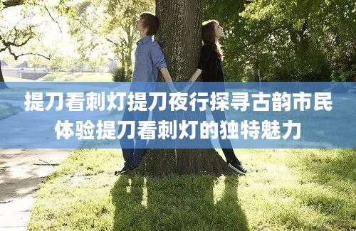 提刀看刺灯提刀夜行探寻古韵市民体验提刀看刺灯的独特魅力