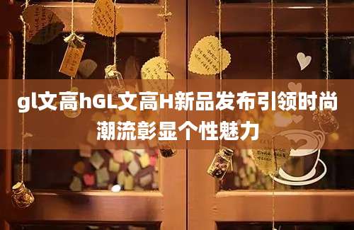 gl文高hGL文高H新品发布引领时尚潮流彰显个性魅力
