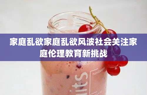 家庭乱欲家庭乱欲风波社会关注家庭伦理教育新挑战