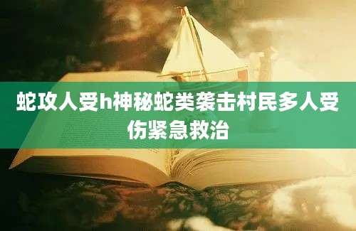 蛇攻人受h神秘蛇类袭击村民多人受伤紧急救治