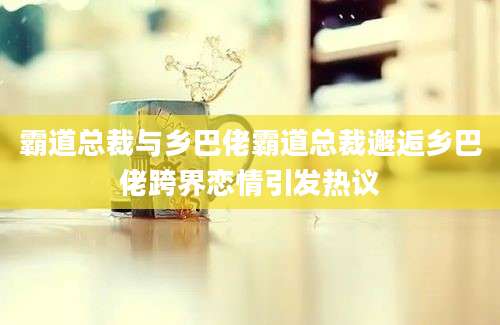 霸道总裁与乡巴佬霸道总裁邂逅乡巴佬跨界恋情引发热议