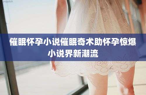 催眠怀孕小说催眠奇术助怀孕惊爆小说界新潮流