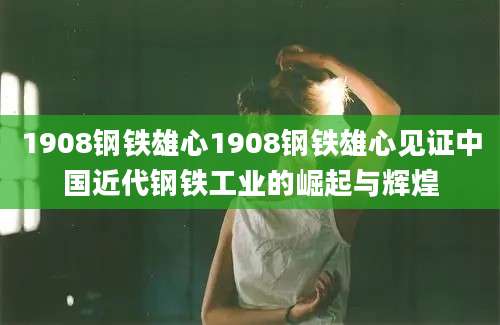 1908钢铁雄心1908钢铁雄心见证中国近代钢铁工业的崛起与辉煌