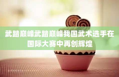 武踏巅峰武踏巅峰我国武术选手在国际大赛中再创辉煌