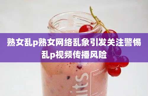 熟女乱p熟女网络乱象引发关注警惕乱p视频传播风险