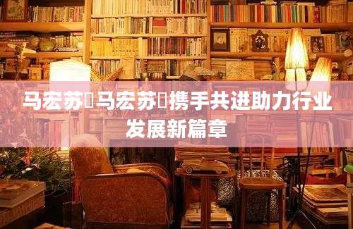 马宏苏玥马宏苏玥携手共进助力行业发展新篇章