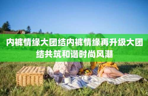 内裤情缘大团结内裤情缘再升级大团结共筑和谐时尚风潮